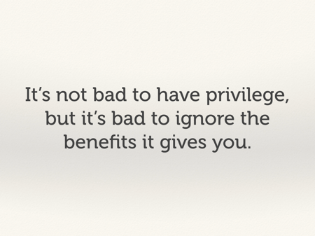 It's not bad to have privilege, but it's bad to ignore the benefits it gives you.