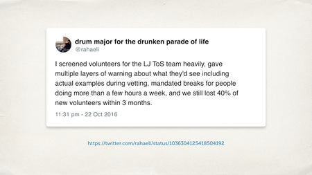 A slide with a tweet: “I screened volunteers for the LJ ToS team heavily, gave multiple layers of warning about what they'd see including actual examples during vetting, mandated breaks for people doing more than a few hours a week, and we still lost 40% of new volunteers within 3 months.”
