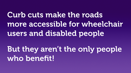 Text slide, white text on purple. “Curb cuts make the roads more accessible for wheelchair users and disabled people, but they aren't the only people who benefit!”