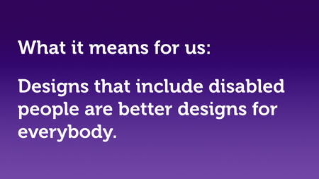 Text slide, white text on purple. “What it means for us: Designs that include disabled people are better designs for everybody.”